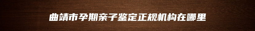 曲靖市孕期亲子鉴定正规机构在哪里