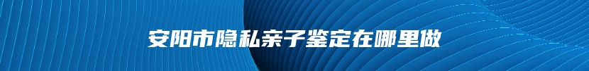 安阳市隐私亲子鉴定在哪里做