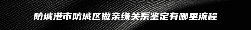 防城港市防城区做亲缘关系鉴定有哪里流程