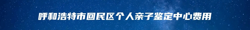 呼和浩特市回民区个人亲子鉴定中心费用