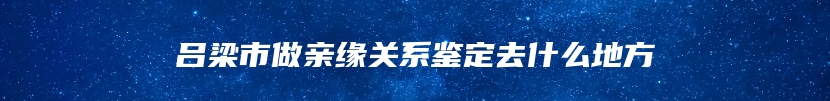 吕梁市做亲缘关系鉴定去什么地方