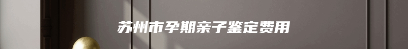 苏州市孕期亲子鉴定费用