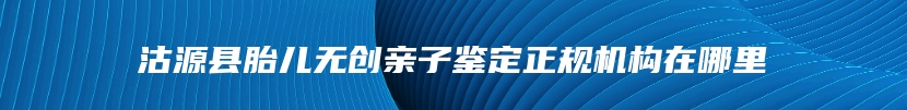 沽源县胎儿无创亲子鉴定正规机构在哪里