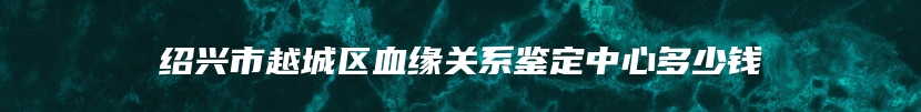 绍兴市越城区血缘关系鉴定中心多少钱