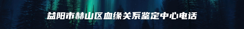 益阳市赫山区血缘关系鉴定中心电话