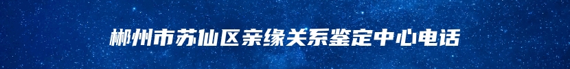 郴州市苏仙区亲缘关系鉴定中心电话