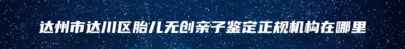 达州市达川区胎儿无创亲子鉴定正规机构在哪里