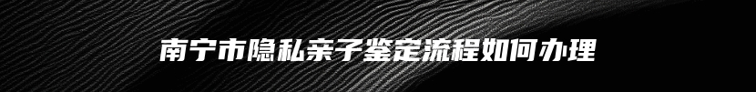 南宁市隐私亲子鉴定流程如何办理