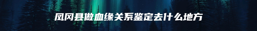 凤冈县做血缘关系鉴定去什么地方