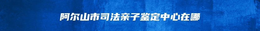 阿尔山市司法亲子鉴定中心在哪