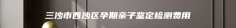 三沙市西沙区孕期亲子鉴定检测费用