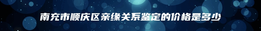 南充市顺庆区亲缘关系鉴定的价格是多少