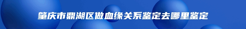 肇庆市鼎湖区做血缘关系鉴定去哪里鉴定