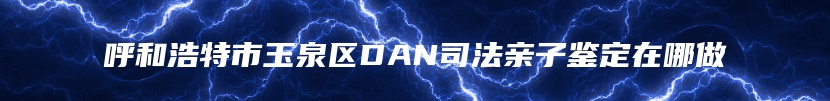 呼和浩特市玉泉区DAN司法亲子鉴定在哪做