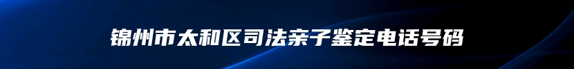 锦州市太和区司法亲子鉴定电话号码