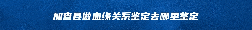 加查县做血缘关系鉴定去哪里鉴定