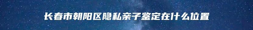 长春市朝阳区隐私亲子鉴定在什么位置