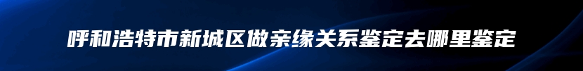 呼和浩特市新城区做亲缘关系鉴定去哪里鉴定