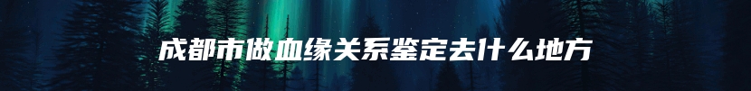 成都市做血缘关系鉴定去什么地方
