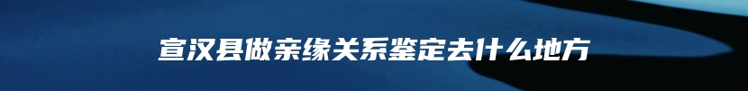 宣汉县做亲缘关系鉴定去什么地方