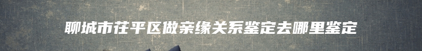 聊城市茌平区做亲缘关系鉴定去哪里鉴定