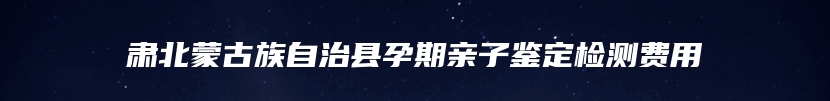 肃北蒙古族自治县孕期亲子鉴定检测费用