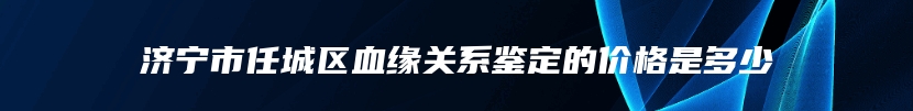 济宁市任城区血缘关系鉴定的价格是多少
