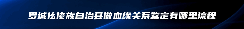 罗城仫佬族自治县做血缘关系鉴定有哪里流程