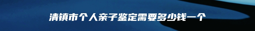清镇市个人亲子鉴定需要多少钱一个