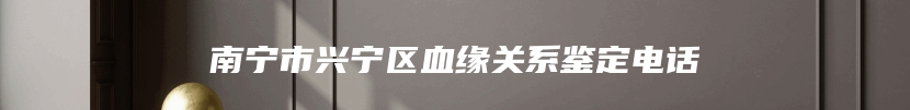 南宁市兴宁区血缘关系鉴定电话