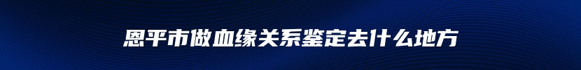 恩平市做血缘关系鉴定去什么地方