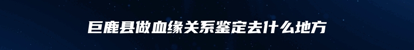 巨鹿县做血缘关系鉴定去什么地方