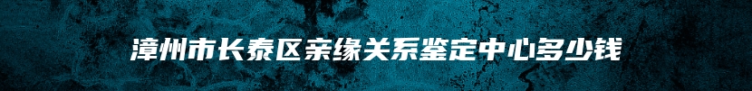 漳州市长泰区亲缘关系鉴定中心多少钱