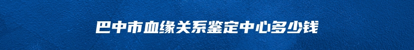 巴中市血缘关系鉴定中心多少钱