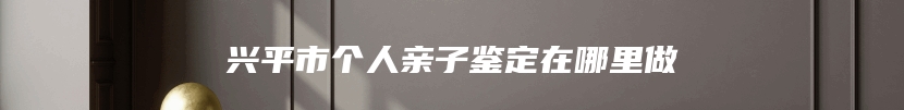 兴平市个人亲子鉴定在哪里做