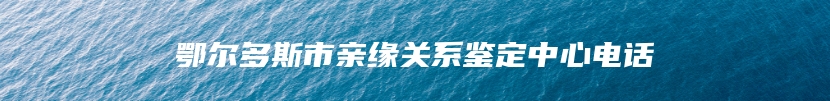 鄂尔多斯市亲缘关系鉴定中心电话