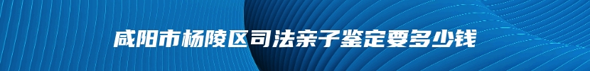 咸阳市杨陵区司法亲子鉴定要多少钱