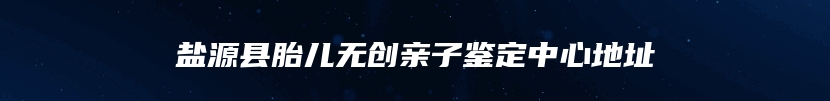 盐源县胎儿无创亲子鉴定中心地址