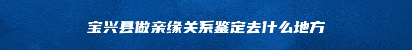 宝兴县做亲缘关系鉴定去什么地方