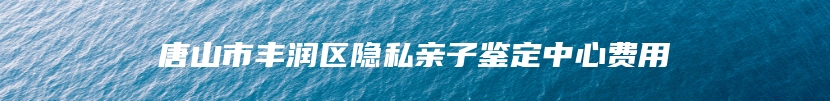 唐山市丰润区隐私亲子鉴定中心费用