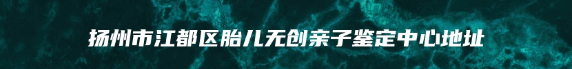 扬州市江都区胎儿无创亲子鉴定中心地址