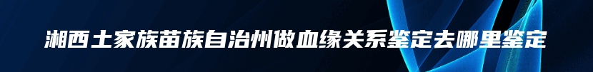 湘西土家族苗族自治州做血缘关系鉴定去哪里鉴定