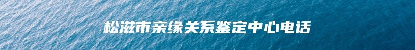 松滋市亲缘关系鉴定中心电话