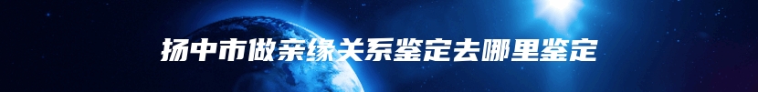 扬中市做亲缘关系鉴定去哪里鉴定