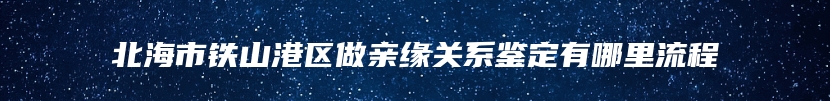 北海市铁山港区做亲缘关系鉴定有哪里流程