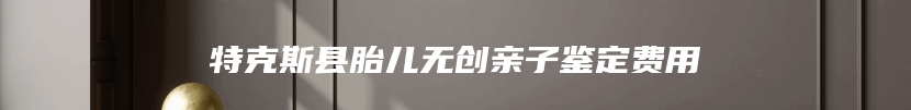 特克斯县胎儿无创亲子鉴定费用