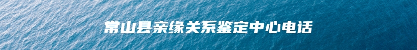 常山县亲缘关系鉴定中心电话