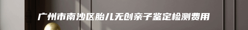 广州市南沙区胎儿无创亲子鉴定检测费用