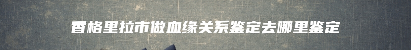 香格里拉市做血缘关系鉴定去哪里鉴定