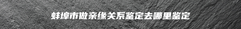 蚌埠市做亲缘关系鉴定去哪里鉴定